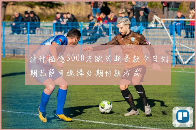拉什福德3000万欧买断条款今日到期巴萨可选择分期付款方式