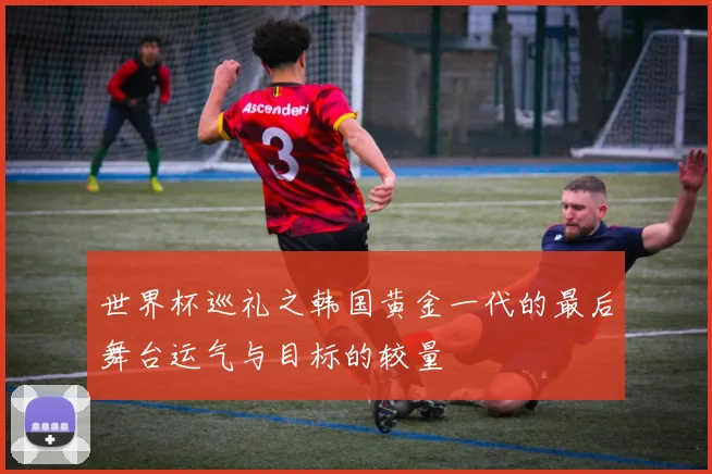 世界杯巡礼之韩国黄金一代的最后舞台运气与目标的较量