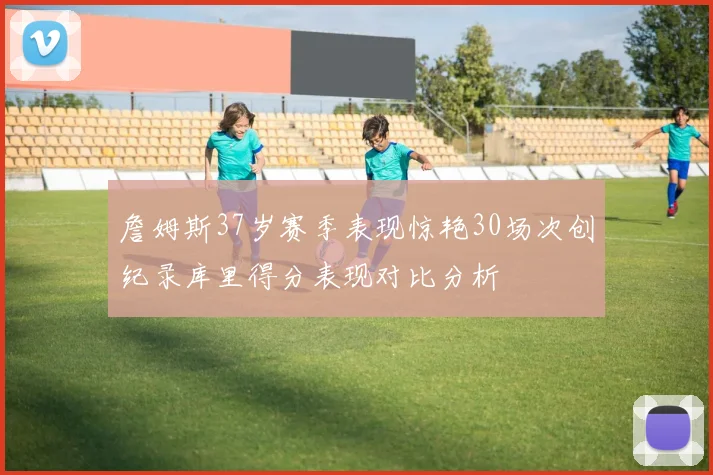 詹姆斯37岁赛季表现惊艳30场次创纪录库里得分表现对比分析