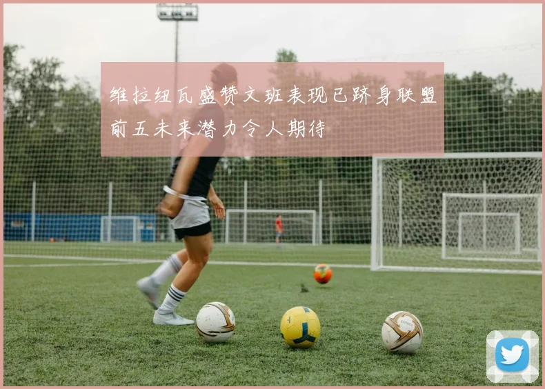 维拉纽瓦盛赞文班表现已跻身联盟前五未来潜力令人期待