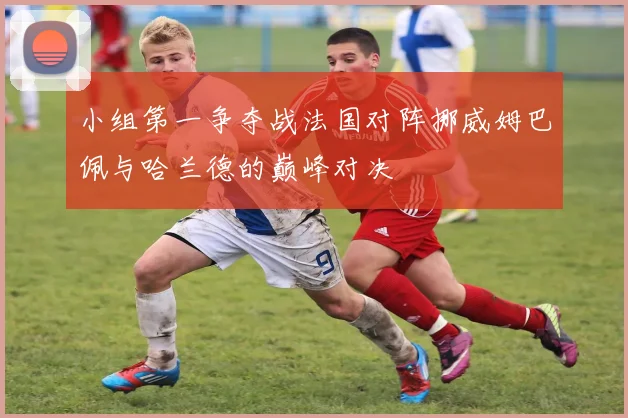 小组第一争夺战法国对阵挪威姆巴佩与哈兰德的巅峰对决