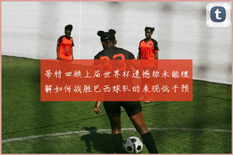 蒂特回顾上届世界杯遗憾称未能理解如何战胜巴西球队的表现低于预期