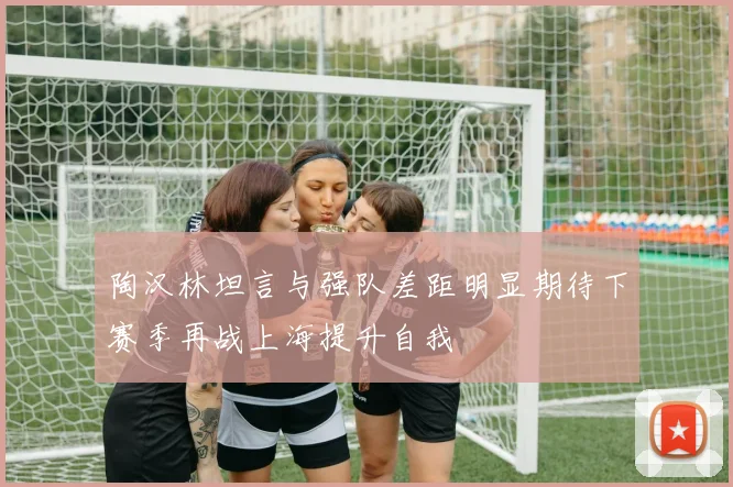 陶汉林坦言与强队差距明显期待下赛季再战上海提升自我