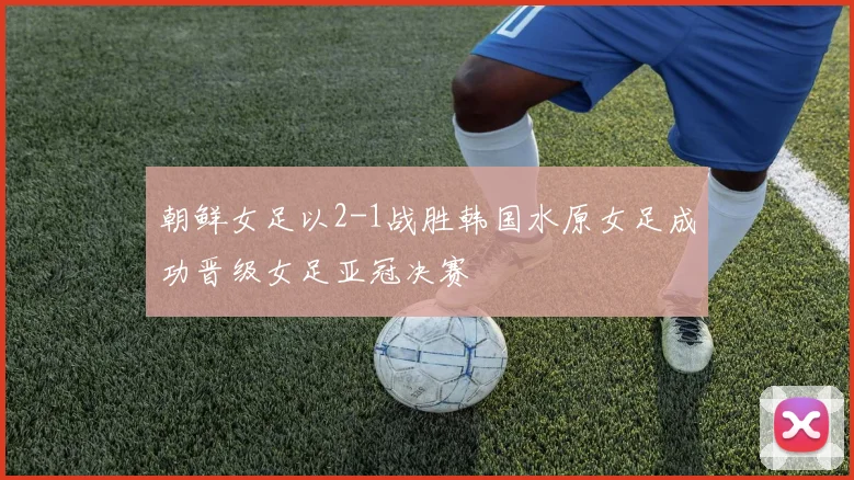 朝鲜女足以2-1战胜韩国水原女足成功晋级女足亚冠决赛