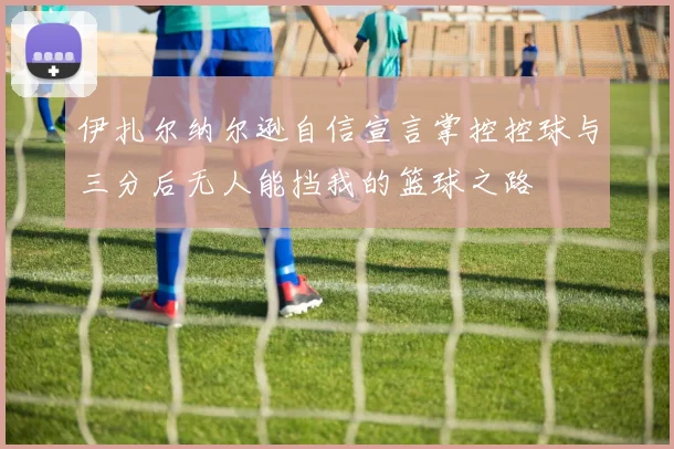 伊扎尔纳尔逊自信宣言掌控控球与三分后无人能挡我的篮球之路