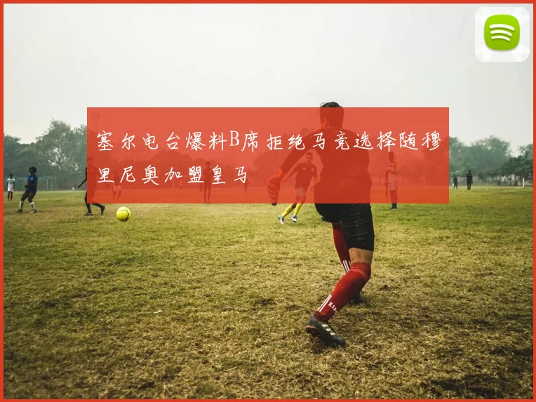 塞尔电台爆料B席拒绝马竞选择随穆里尼奥加盟皇马