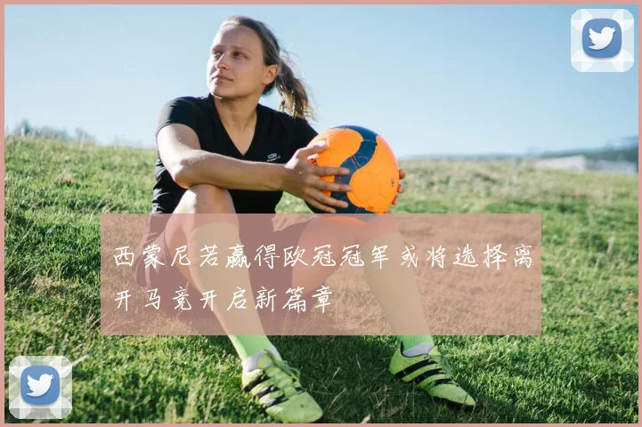 西蒙尼若赢得欧冠冠军或将选择离开马竞开启新篇章