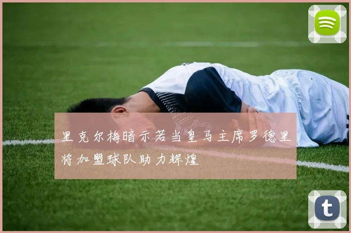里克尔梅暗示若当皇马主席罗德里将加盟球队助力辉煌