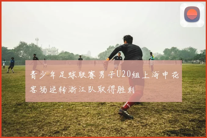 青少年足球联赛男子U20组上海申花客场逆转浙江队取得胜利