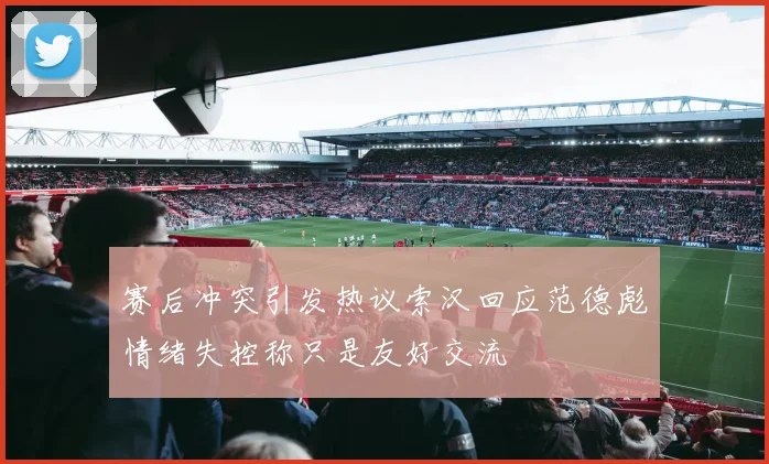 赛后冲突引发热议索汉回应范德彪情绪失控称只是友好交流