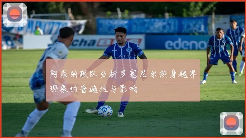 阿森纳跟队分析罗塞尼尔热身越界现象的普遍性与影响