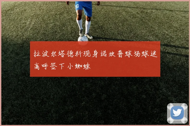 拉波尔塔德科现身诺坎普球场球迷高呼签下小蜘蛛