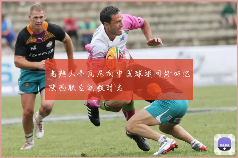 老熟人乔瓦尼向中国球迷问好回忆陕西联合执教时光