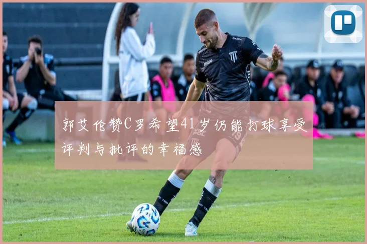 郭艾伦赞C罗希望41岁仍能打球享受评判与批评的幸福感
