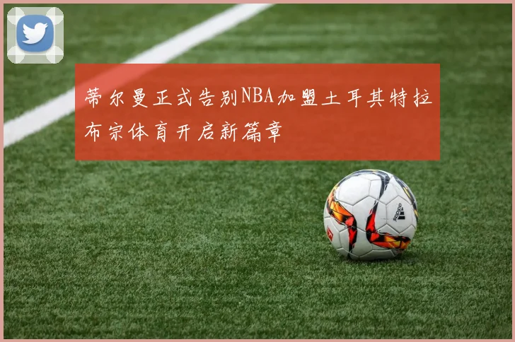 蒂尔曼正式告别NBA加盟土耳其特拉布宗体育开启新篇章