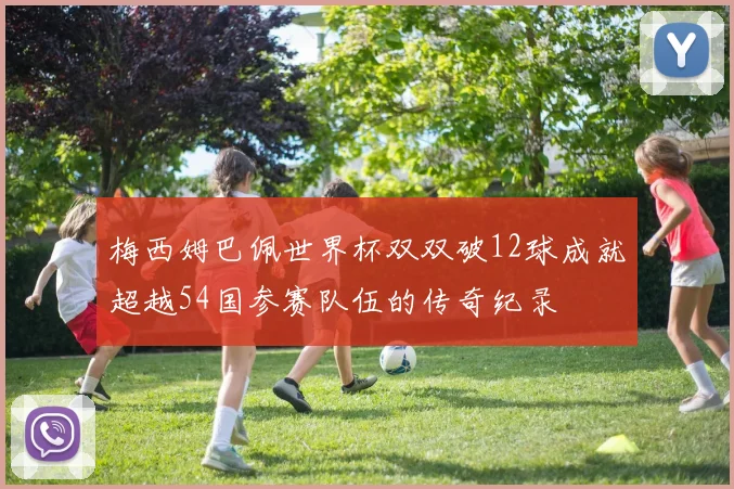 梅西姆巴佩世界杯双双破12球成就超越54国参赛队伍的传奇纪录