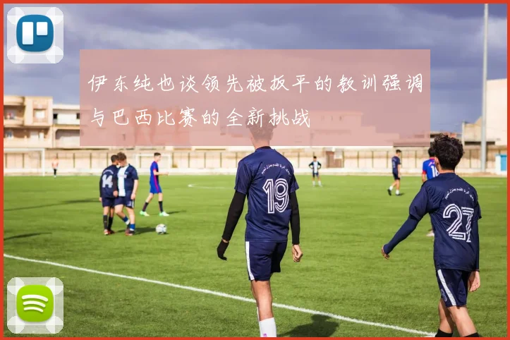 伊东纯也谈领先被扳平的教训强调与巴西比赛的全新挑战