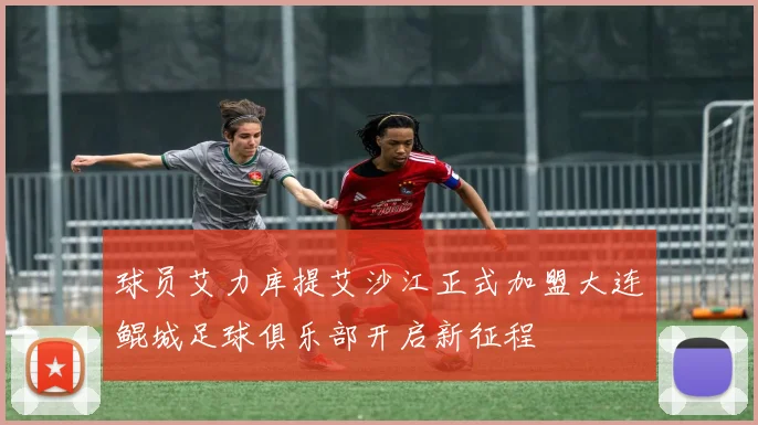 球员艾力库提艾沙江正式加盟大连鲲城足球俱乐部开启新征程