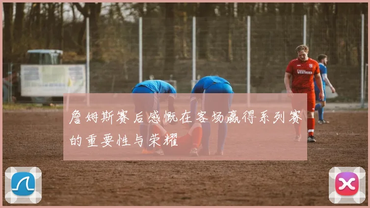 詹姆斯赛后感慨在客场赢得系列赛的重要性与荣耀