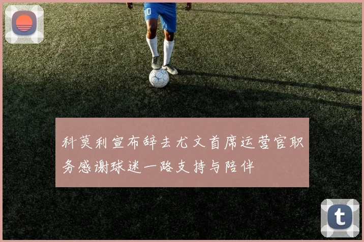 科莫利宣布辞去尤文首席运营官职务感谢球迷一路支持与陪伴