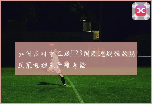 如何应对中亚狼U23国足迎战强敌防反策略迎来严峻考验